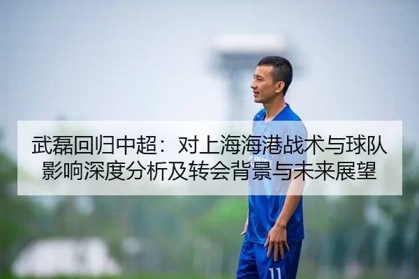 武磊回归中超：对上海海港战术与球队影响深度分析及转会背景与未来展望