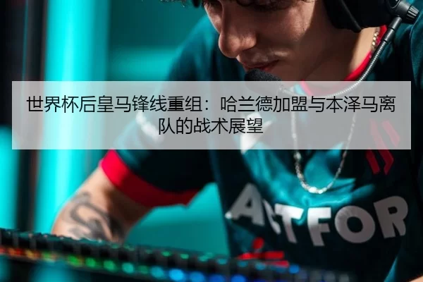 世界杯后皇马锋线重组：哈兰德加盟与本泽马离队的战术展望