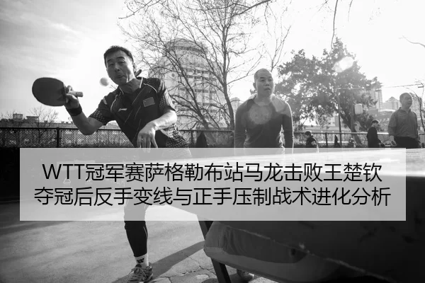 WTT冠军赛萨格勒布站马龙击败王楚钦夺冠后反手变线与正手压制战术进化分析